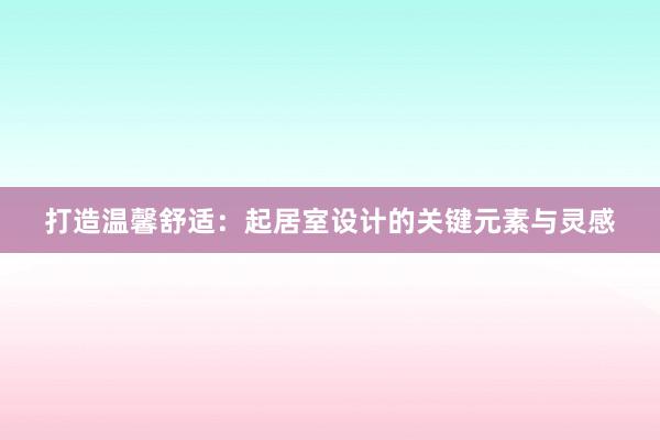 打造温馨舒适：起居室设计的关键元素与灵感