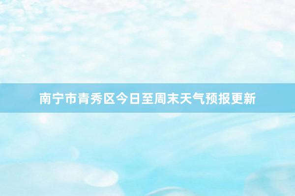 南宁市青秀区今日至周末天气预报更新