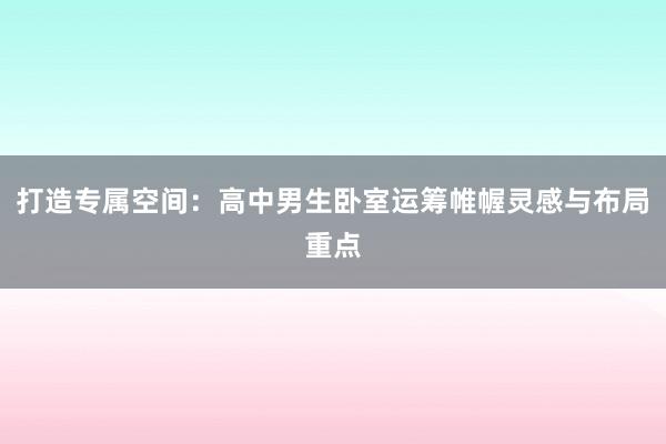 打造专属空间：高中男生卧室运筹帷幄灵感与布局重点