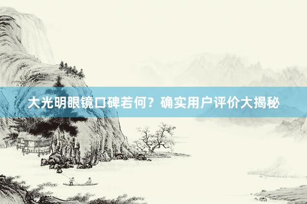 大光明眼镜口碑若何？确实用户评价大揭秘